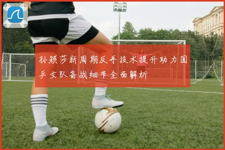 孙颖莎新周期反手技术提升助力国乒女队备战细节全面解析