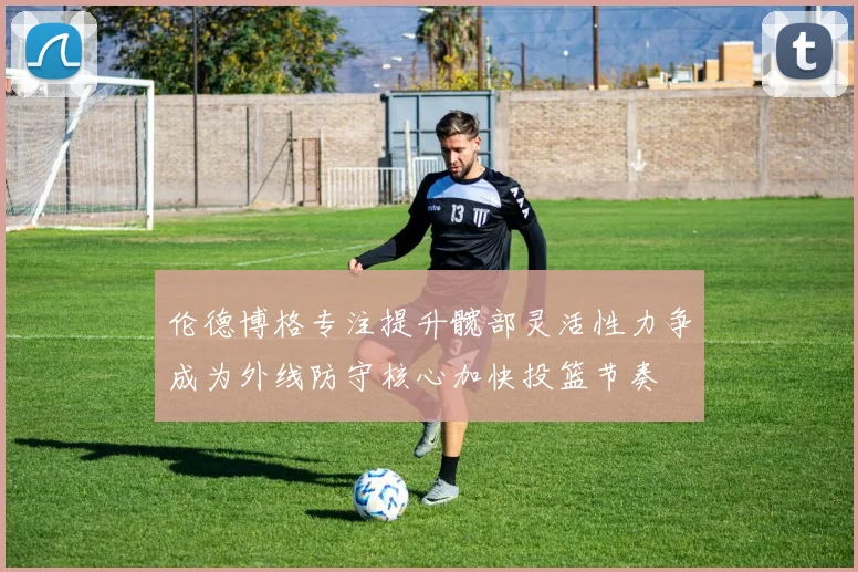 伦德博格专注提升髋部灵活性力争成为外线防守核心加快投篮节奏