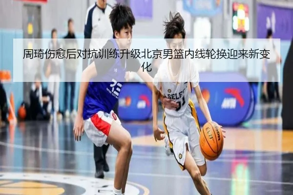 周琦伤愈后对抗训练升级北京男篮内线轮换迎来新变化